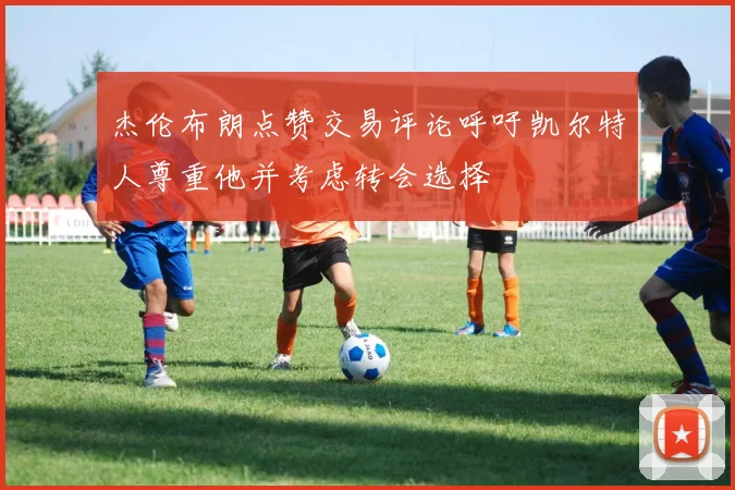 杰伦布朗点赞交易评论呼吁凯尔特人尊重他并考虑转会选择
