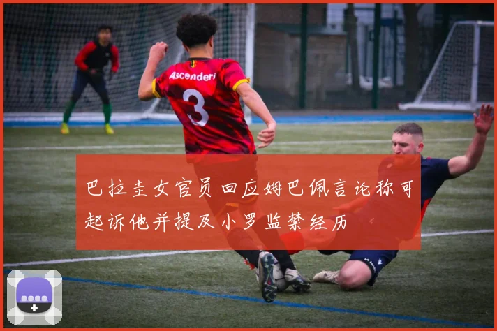 巴拉圭女官员回应姆巴佩言论称可起诉他并提及小罗监禁经历