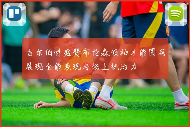 吉尔伯特盛赞布伦森领袖才能圆满展现全能表现与场上统治力