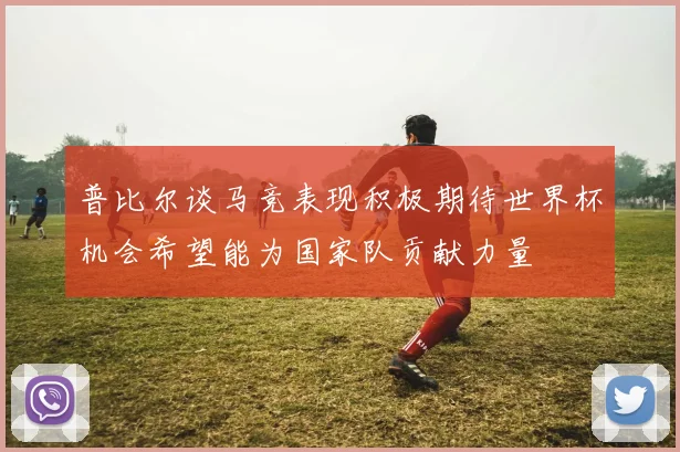 普比尔谈马竞表现积极期待世界杯机会希望能为国家队贡献力量