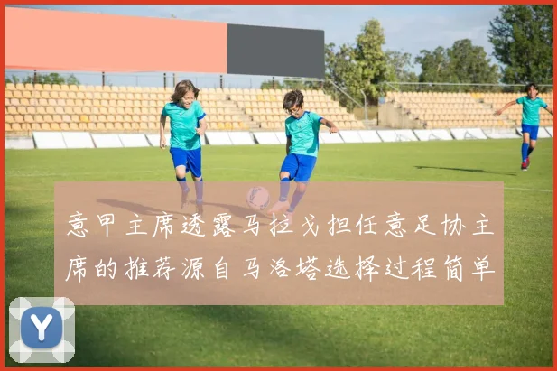 意甲主席透露马拉戈担任意足协主席的推荐源自马洛塔选择过程简单明了