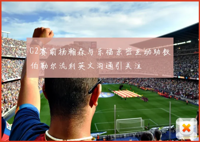 G2赛前杨瀚森与乐福亲密互动助教伯勒尔流利英文沟通引关注