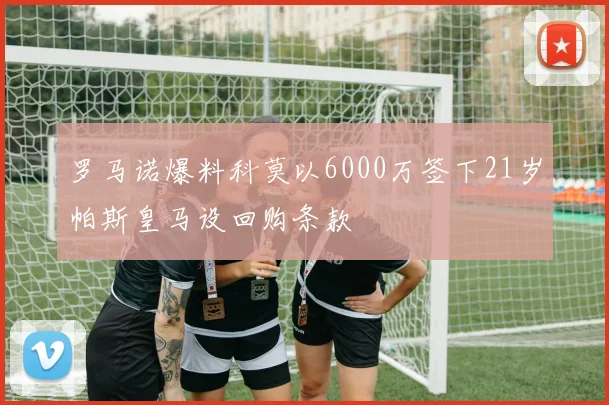 罗马诺爆料科莫以6000万签下21岁帕斯皇马设回购条款