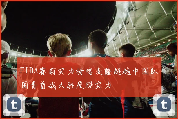 FIBA赛前实力榜喀麦隆超越中国队国青首战大胜展现实力