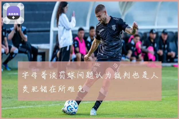 字母哥谈罚球问题认为裁判也是人类犯错在所难免