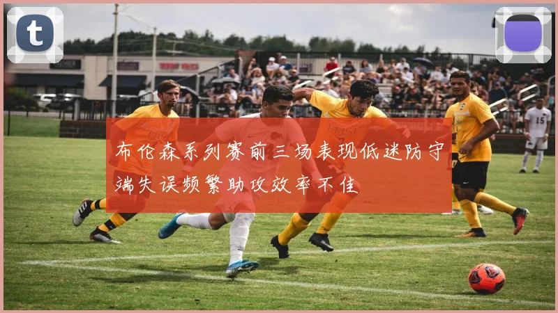 布伦森系列赛前三场表现低迷防守端失误频繁助攻效率不佳