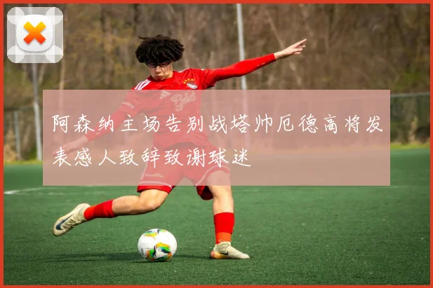 阿森纳主场告别战塔帅厄德高将发表感人致辞致谢球迷