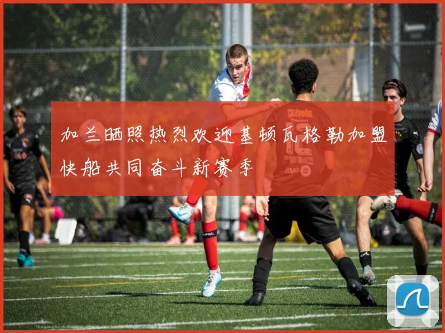 加兰晒照热烈欢迎基顿瓦格勒加盟快船共同奋斗新赛季