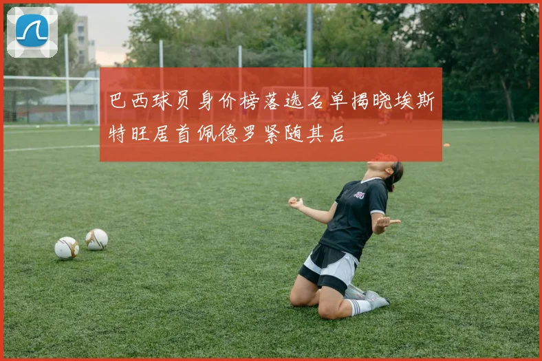 巴西球员身价榜落选名单揭晓埃斯特旺居首佩德罗紧随其后