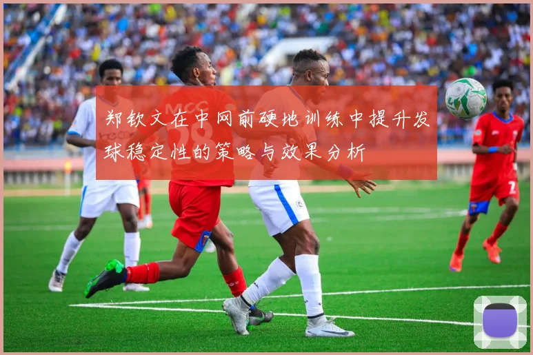 郑钦文在中网前硬地训练中提升发球稳定性的策略与效果分析