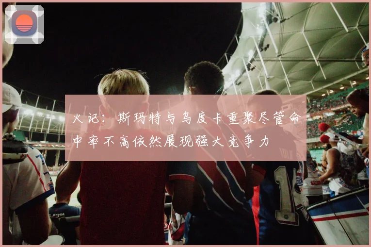 火记：斯玛特与乌度卡重聚尽管命中率不高依然展现强大竞争力