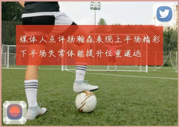 媒体人点评杨瀚森表现上半场精彩下半场失常体能提升任重道远