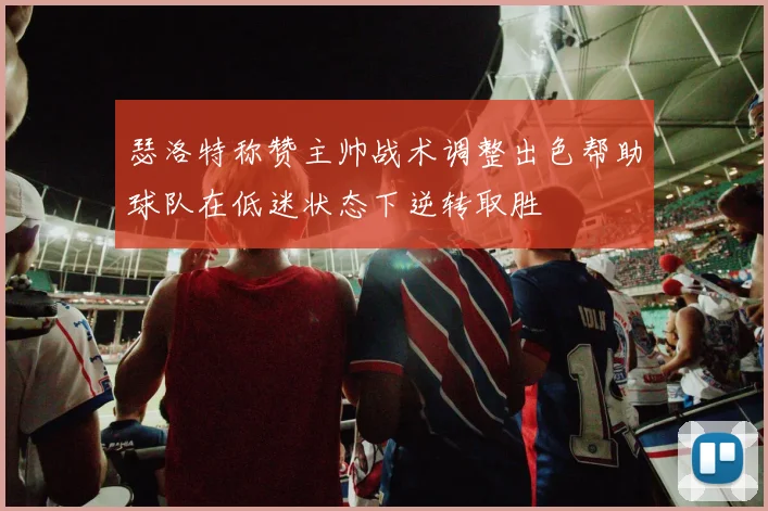 瑟洛特称赞主帅战术调整出色帮助球队在低迷状态下逆转取胜