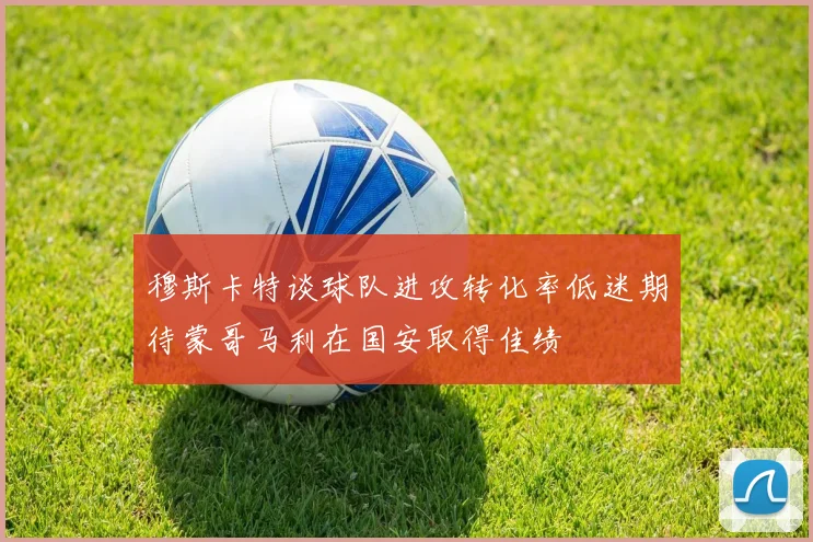 穆斯卡特谈球队进攻转化率低迷期待蒙哥马利在国安取得佳绩