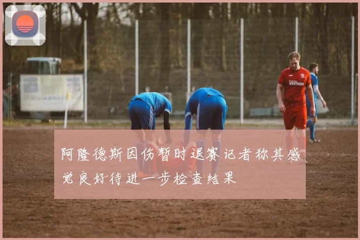 阿隆德斯因伤暂时退赛记者称其感觉良好待进一步检查结果