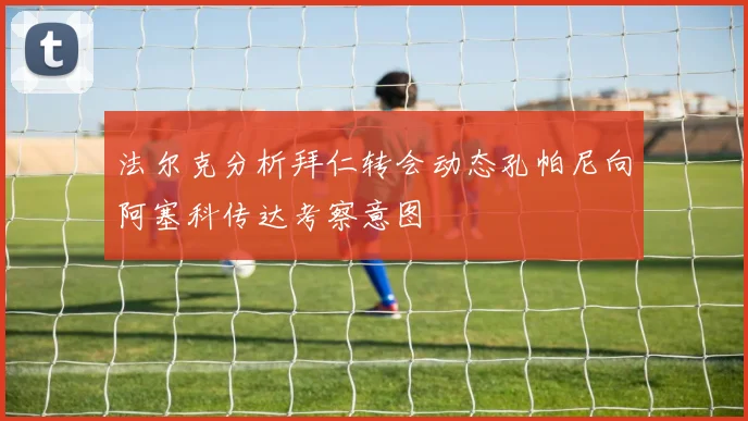 法尔克分析拜仁转会动态孔帕尼向阿塞科传达考察意图