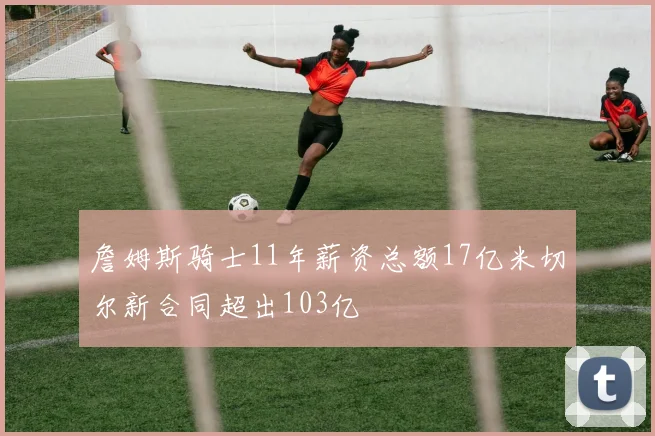 詹姆斯骑士11年薪资总额17亿米切尔新合同超出103亿