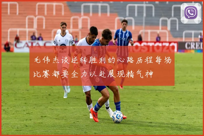毛伟杰谈逆转胜利的心路历程每场比赛都要全力以赴展现精气神