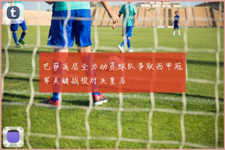 巴萨高层全力动员球队争取西甲冠军关键战役对决皇马