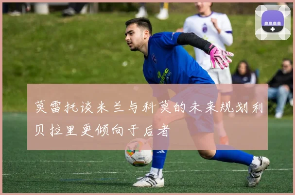 莫雷托谈米兰与科莫的未来规划利贝拉里更倾向于后者