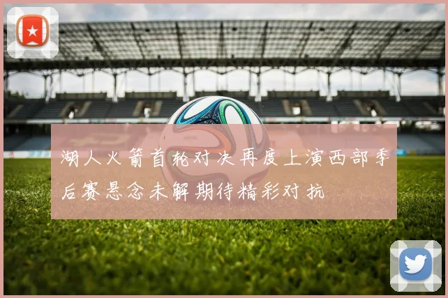 湖人火箭首轮对决再度上演西部季后赛悬念未解期待精彩对抗