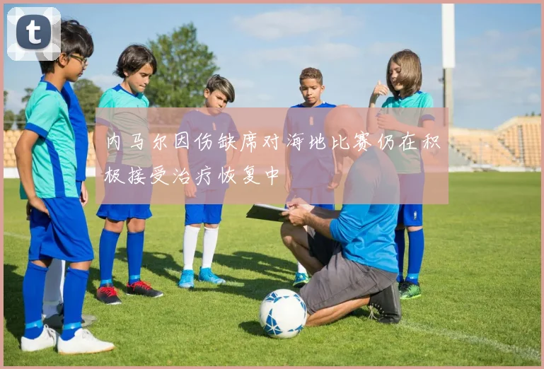 内马尔因伤缺席对海地比赛仍在积极接受治疗恢复中