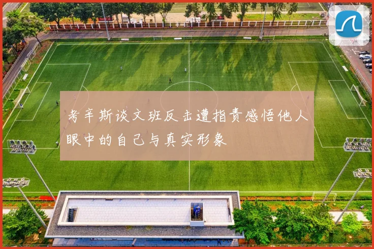 考辛斯谈文班反击遭指责感悟他人眼中的自己与真实形象