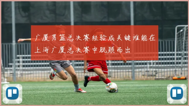 广厦男篮总决赛经验成关键谁能在上海广厦总决赛中脱颖而出
