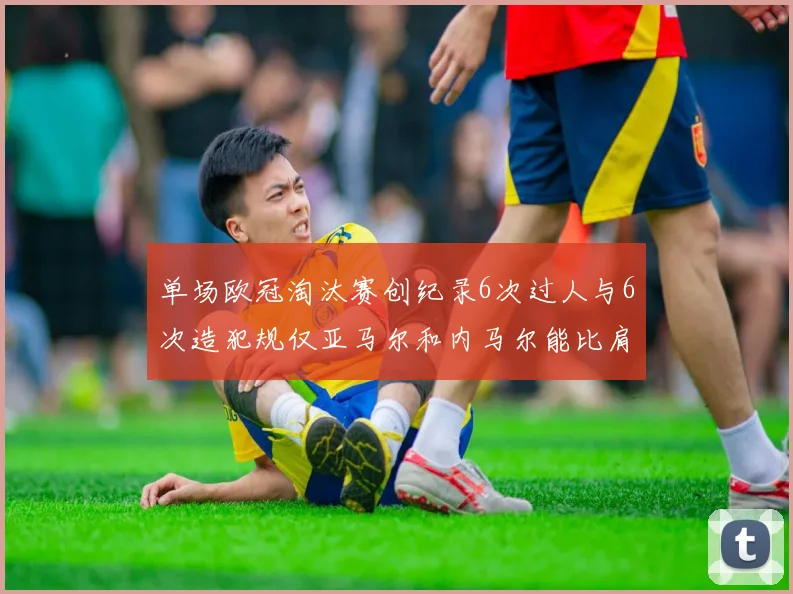 单场欧冠淘汰赛创纪录6次过人与6次造犯规仅亚马尔和内马尔能比肩