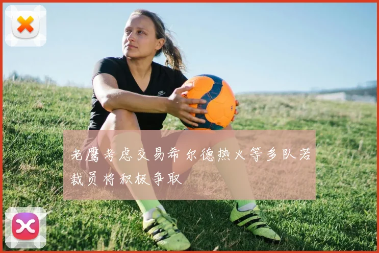 老鹰考虑交易希尔德热火等多队若裁员将积极争取