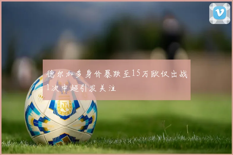 德尔加多身价暴跌至15万欧仅出战1次中超引发关注