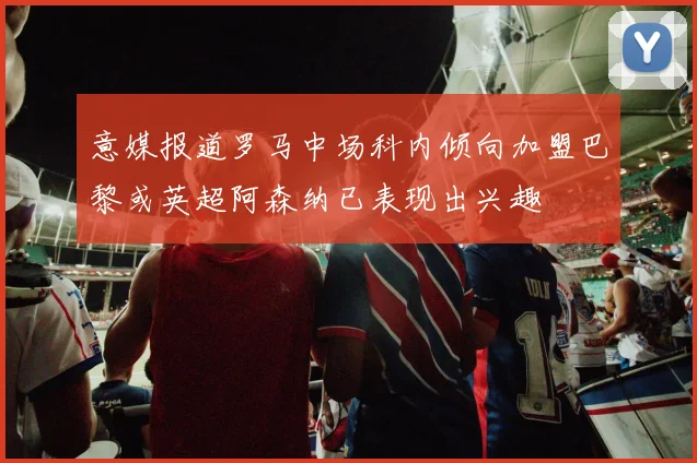 意媒报道罗马中场科内倾向加盟巴黎或英超阿森纳已表现出兴趣