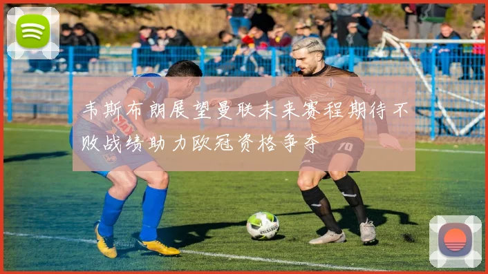 韦斯布朗展望曼联未来赛程期待不败战绩助力欧冠资格争夺