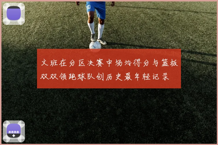 文班在分区决赛中场均得分与篮板双双领跑球队创历史最年轻记录