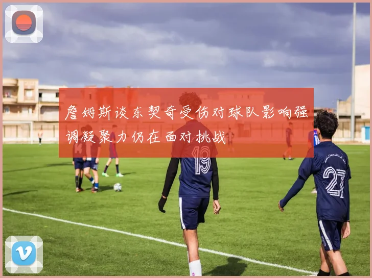 詹姆斯谈东契奇受伤对球队影响强调凝聚力仍在面对挑战