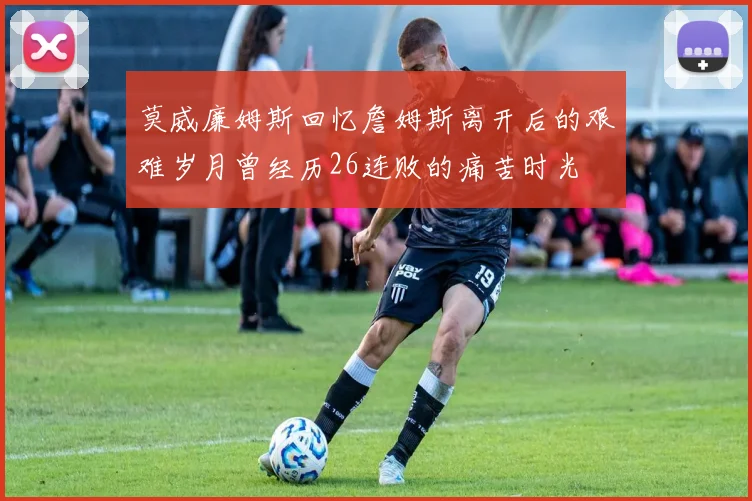 莫威廉姆斯回忆詹姆斯离开后的艰难岁月曾经历26连败的痛苦时光